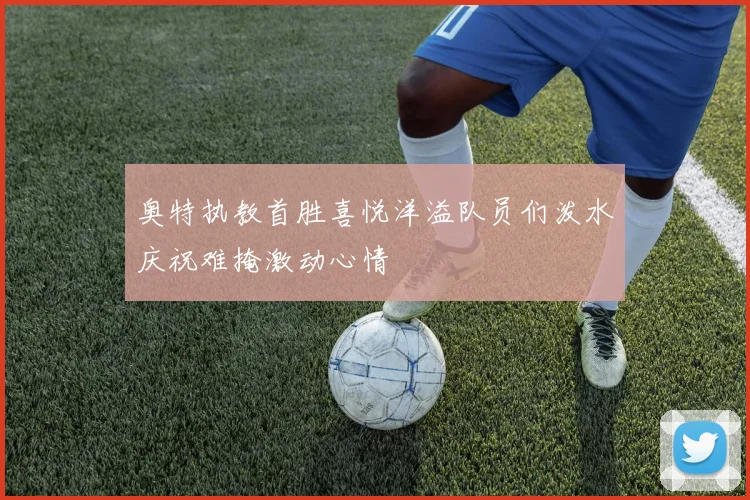 奥特执教首胜喜悦洋溢队员们泼水庆祝难掩激动心情
