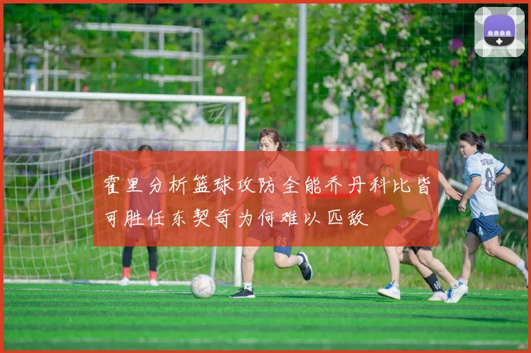 霍里分析篮球攻防全能乔丹科比皆可胜任东契奇为何难以匹敌