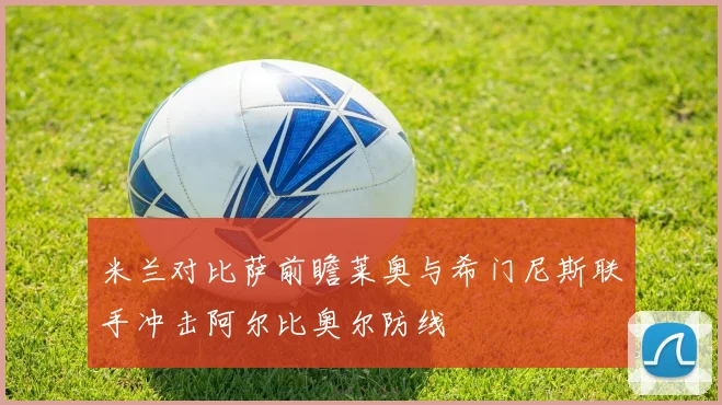 米兰对比萨前瞻莱奥与希门尼斯联手冲击阿尔比奥尔防线