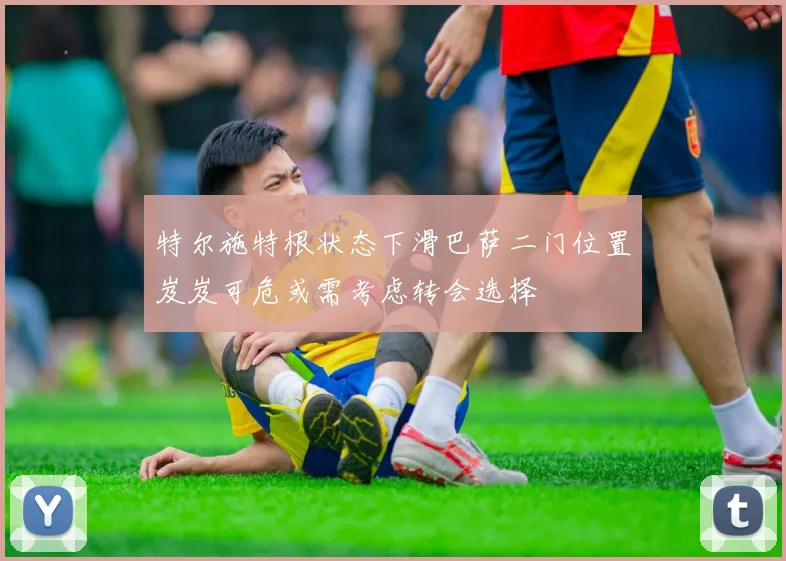 特尔施特根状态下滑巴萨二门位置岌岌可危或需考虑转会选择