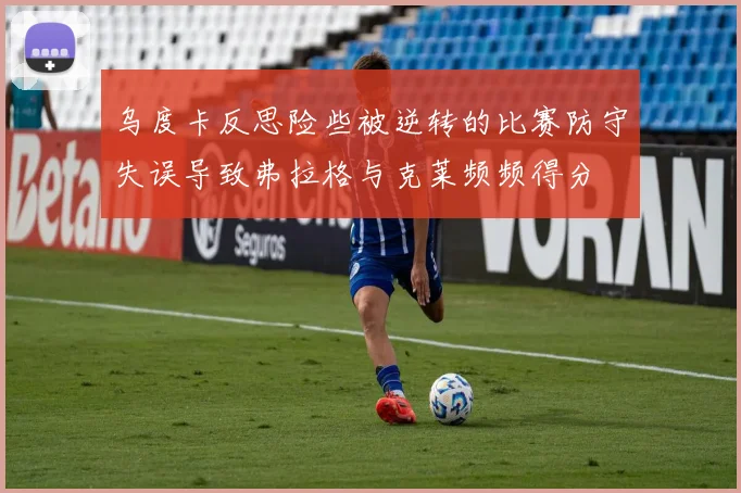 乌度卡反思险些被逆转的比赛防守失误导致弗拉格与克莱频频得分