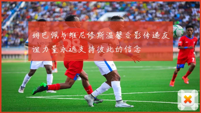 姆巴佩与维尼修斯温馨合影传递友谊力量永远支持彼此的信念