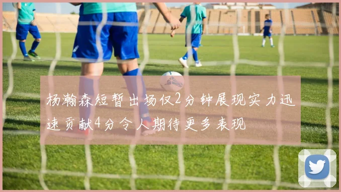 杨瀚森短暂出场仅2分钟展现实力迅速贡献4分令人期待更多表现