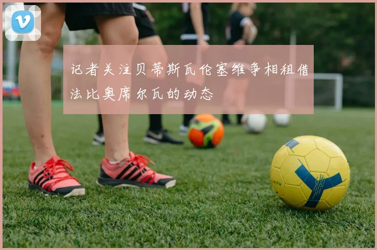 记者关注贝蒂斯瓦伦塞维争相租借法比奥席尔瓦的动态