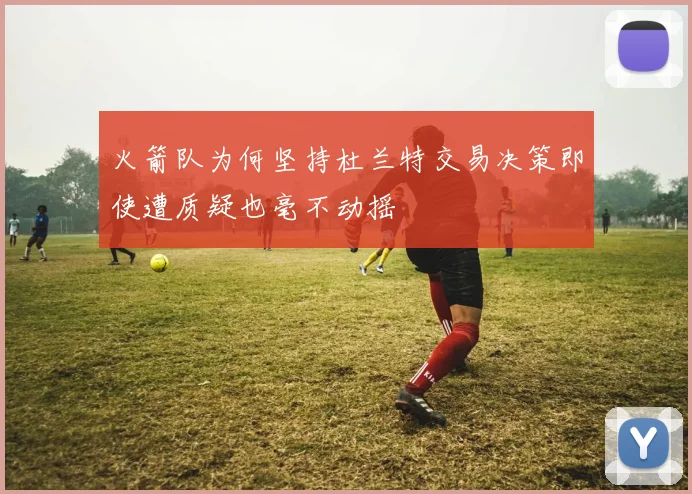 火箭队为何坚持杜兰特交易决策即使遭质疑也毫不动摇
