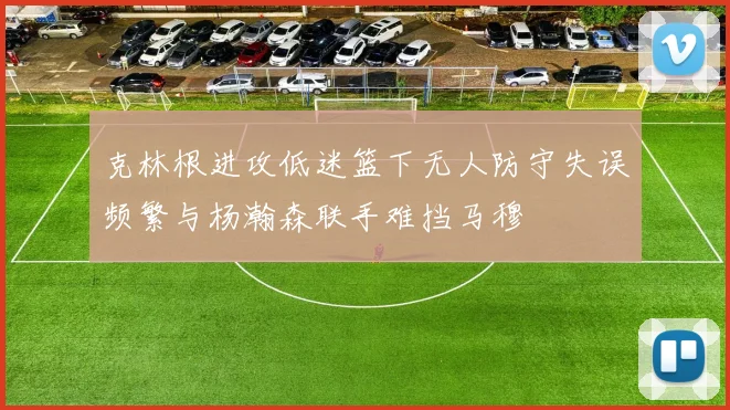 克林根进攻低迷篮下无人防守失误频繁与杨瀚森联手难挡马穆