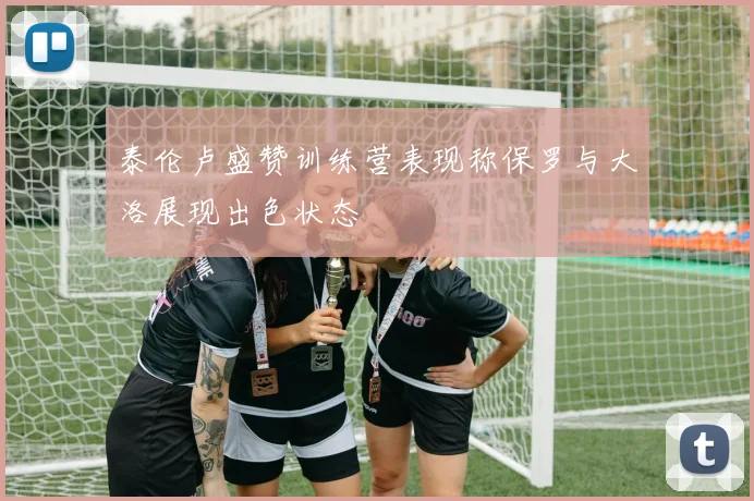 泰伦卢盛赞训练营表现称保罗与大洛展现出色状态