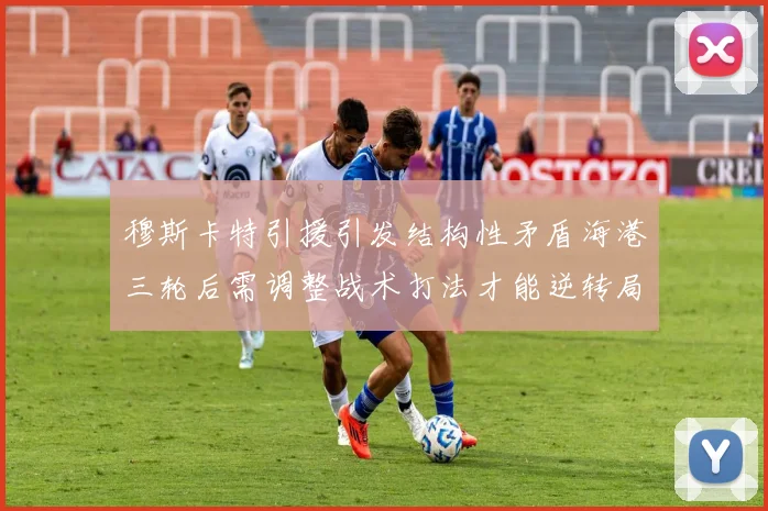 穆斯卡特引援引发结构性矛盾海港三轮后需调整战术打法才能逆转局面