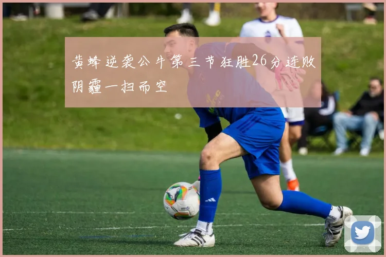 黄蜂逆袭公牛第三节狂胜26分连败阴霾一扫而空