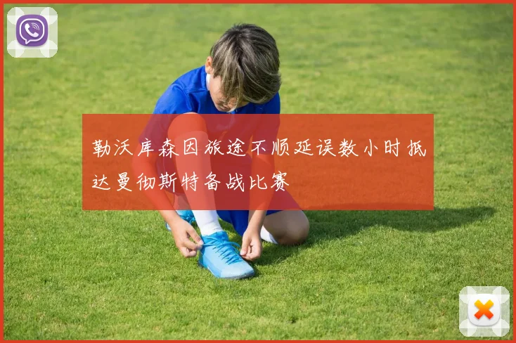 勒沃库森因旅途不顺延误数小时抵达曼彻斯特备战比赛