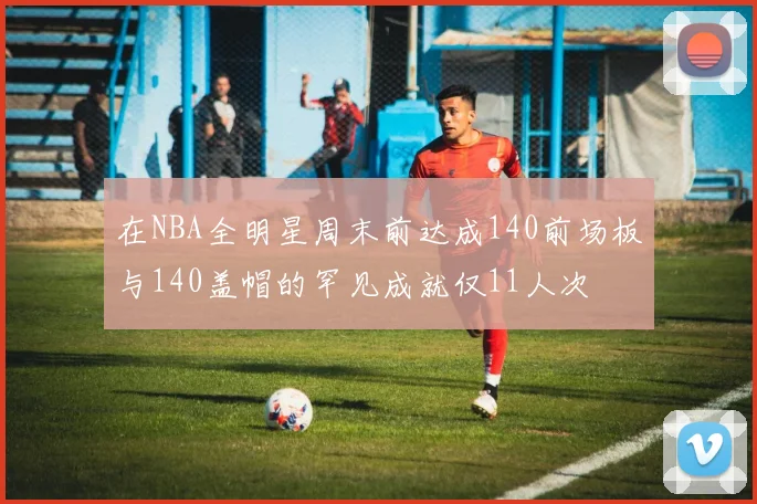 在NBA全明星周末前达成140前场板与140盖帽的罕见成就仅11人次