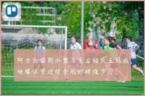 阿尔瓦雷斯加盟马竞后错失五冠成绝缘体曾连续夺冠的辉煌岁月