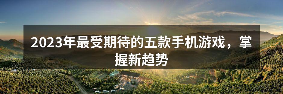 2023年最受期待的五款手机游戏，掌握新趋势